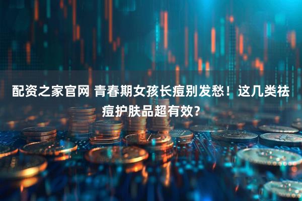 配资之家官网 青春期女孩长痘别发愁！这几类祛痘护肤品超有效？