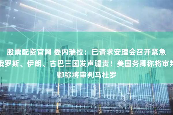 股票配资官网 委内瑞拉：已请求安理会召开紧急会议！俄罗斯、伊朗、古巴三国发声谴责！美国务卿称将审判马杜罗