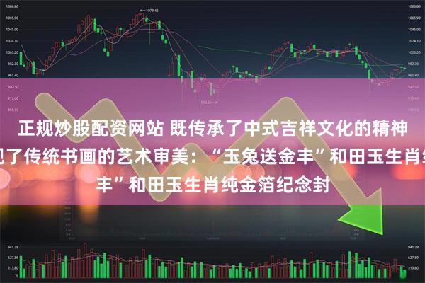 正规炒股配资网站 既传承了中式吉祥文化的精神内核，也展现了传统书画的艺术审美：“玉兔送金丰”和田玉生肖纯金箔纪念封