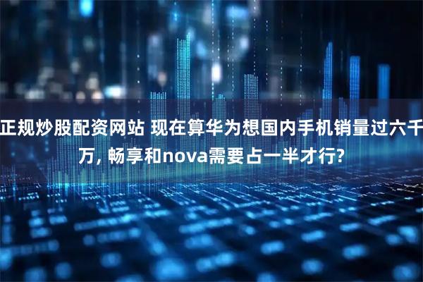 正规炒股配资网站 现在算华为想国内手机销量过六千万, 畅享和nova需要占一半才行?