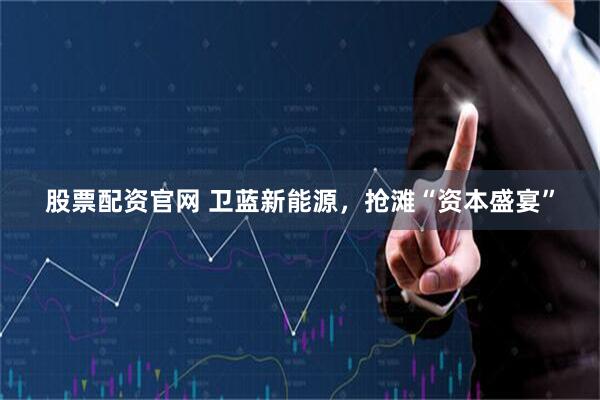 股票配资官网 卫蓝新能源，抢滩“资本盛宴”