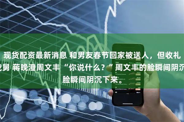 现货配资最新消息 和男友春节回家被送人，但收礼人是我舅 蒋晚澄周文丰 “你说什么？”周文丰的脸瞬间阴沉下来。